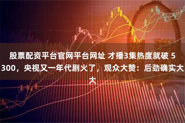 股票配资平台官网平台网址 才播3集热度就破 5300，央视又一年代剧火了，观众大赞：后劲确实大
