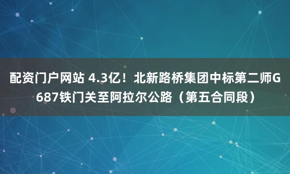 配资门户网站 4.3亿！北新路桥集团中标第二师G687铁门关至阿拉尔公路（第五合同段）
