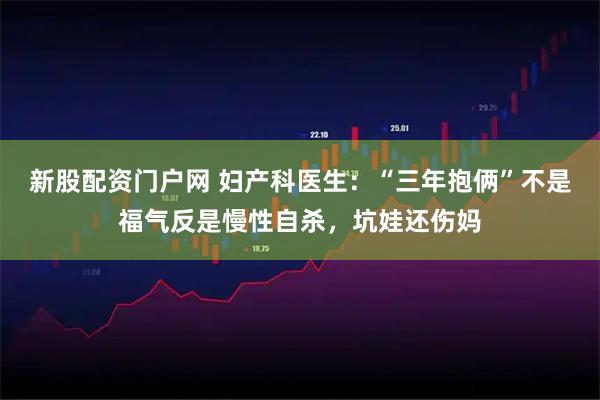 新股配资门户网 妇产科医生：“三年抱俩”不是福气反是慢性自杀，坑娃还伤妈