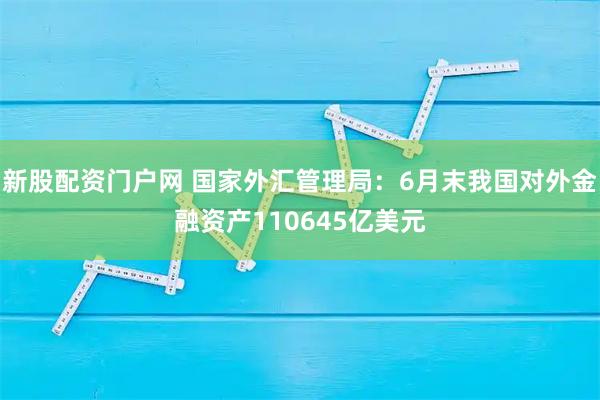 新股配资门户网 国家外汇管理局：6月末我国对外金融资产110645亿美元