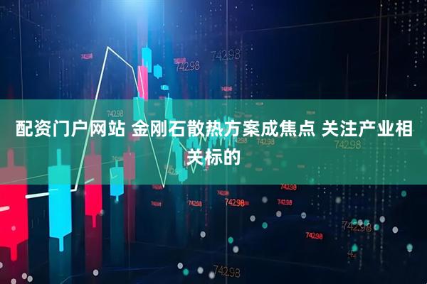 配资门户网站 金刚石散热方案成焦点 关注产业相关标的