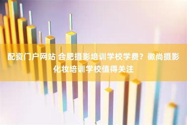 配资门户网站 合肥摄影培训学校学费？徽尚摄影化妆培训学校值得关注