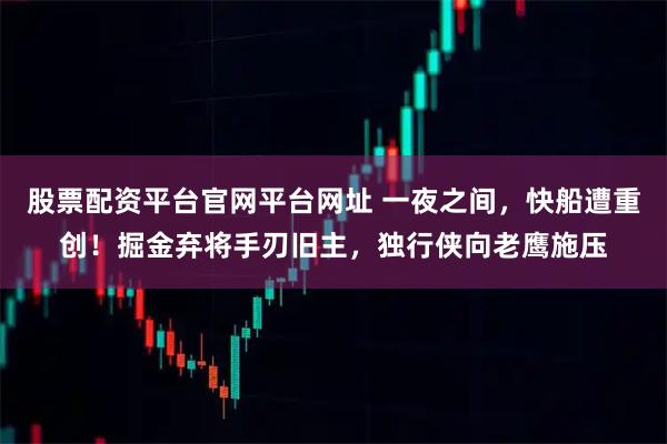股票配资平台官网平台网址 一夜之间，快船遭重创！掘金弃将手刃旧主，独行侠向老鹰施压