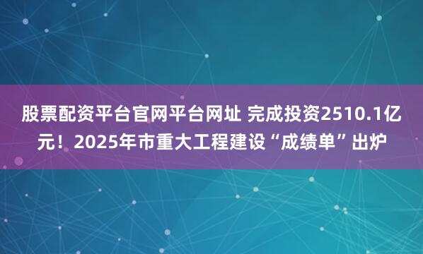 股票配资平台官网平台网址 完成投资2510.1亿元！2025年市重大工程建设“成绩单”出炉