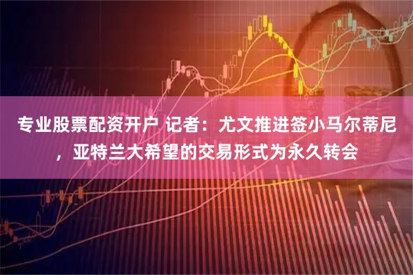 专业股票配资开户 记者：尤文推进签小马尔蒂尼，亚特兰大希望的交易形式为永久转会