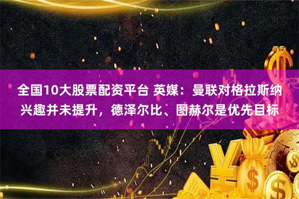 全国10大股票配资平台 英媒：曼联对格拉斯纳兴趣并未提升，德泽尔比、图赫尔是优先目标