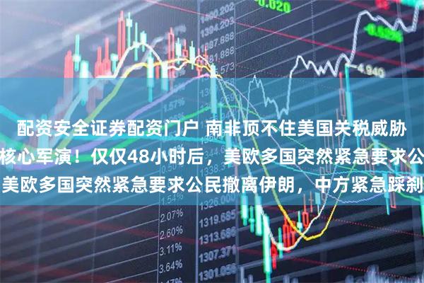 配资安全证券配资门户 南非顶不住美国关税威胁，临阵请伊朗军舰退出核心军演！仅仅48小时后，美欧多国突然紧急要求公民撤离伊朗，中方紧急踩刹车