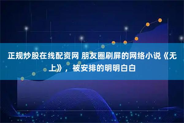 正规炒股在线配资网 朋友圈刷屏的网络小说《无上》，被安排的明明白白