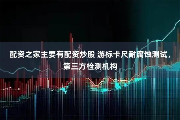 配资之家主要有配资炒股 游标卡尺耐腐蚀测试，第三方检测机构