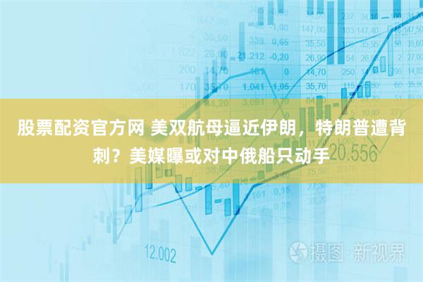 股票配资官方网 美双航母逼近伊朗，特朗普遭背刺？美媒曝或对中俄船只动手