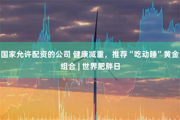 国家允许配资的公司 健康减重，推荐“吃动睡”黄金组合 | 世界肥胖日