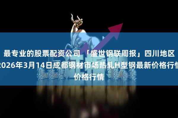 最专业的股票配资公司 「盛世钢联周报」四川地区2026年3月14日成都钢材市场热轧H型钢最新价格行情