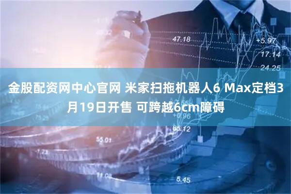 金股配资网中心官网 米家扫拖机器人6 Max定档3月19日开售 可跨越6cm障碍