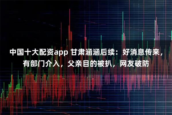 中国十大配资app 甘肃涵涵后续：好消息传来，有部门介入，父亲目的被扒，网友破防
