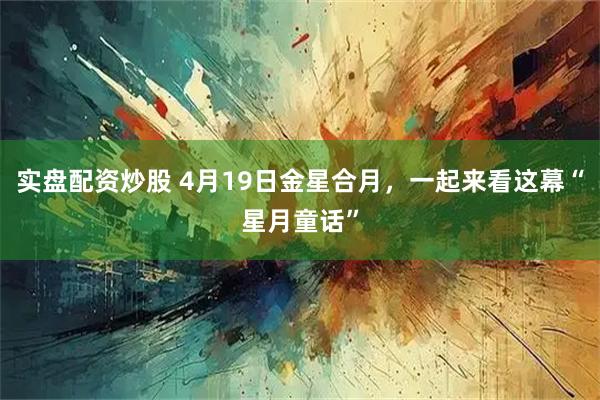 实盘配资炒股 4月19日金星合月，一起来看这幕“星月童话”