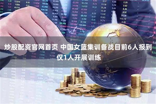 炒股配资官网首页 中国女篮集训备战目前6人报到 仅1人开展训练