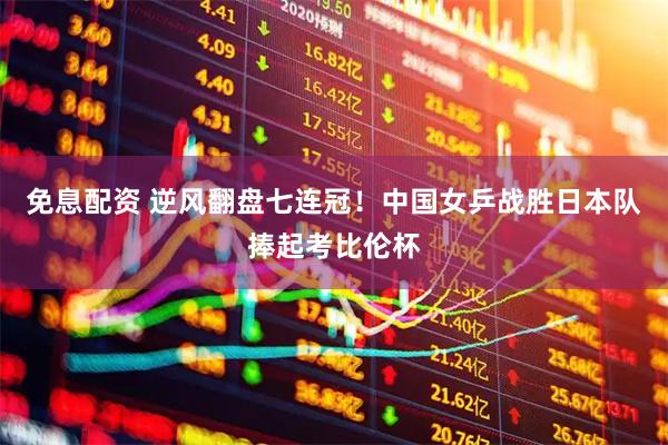 免息配资 逆风翻盘七连冠！中国女乒战胜日本队捧起考比伦杯