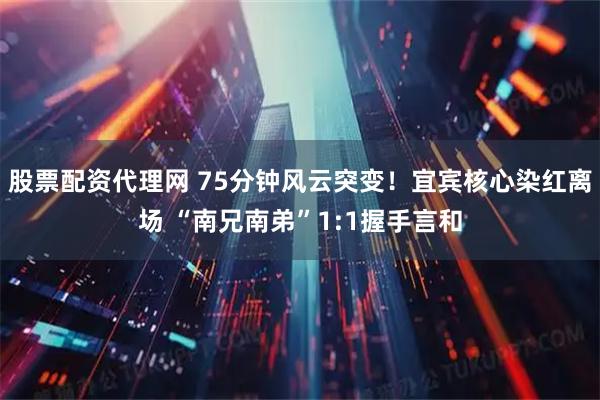 股票配资代理网 75分钟风云突变！宜宾核心染红离场 “南兄南弟”1:1握手言和